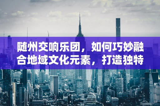 随州交响乐团，如何巧妙融合地域文化元素，打造独特音乐体验？