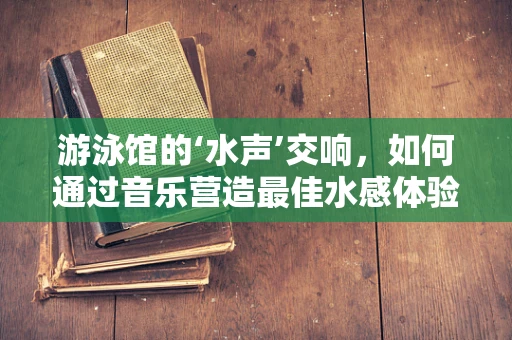 游泳馆的‘水声’交响，如何通过音乐营造最佳水感体验？
