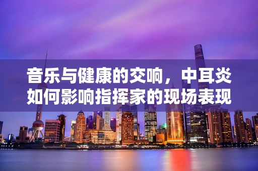 音乐与健康的交响，中耳炎如何影响指挥家的现场表现？