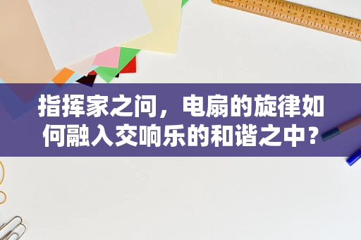 指挥家之问，电扇的旋律如何融入交响乐的和谐之中？