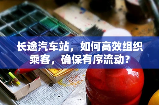 长途汽车站，如何高效组织乘客，确保有序流动？