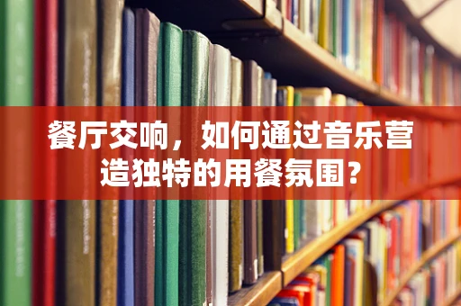 餐厅交响，如何通过音乐营造独特的用餐氛围？