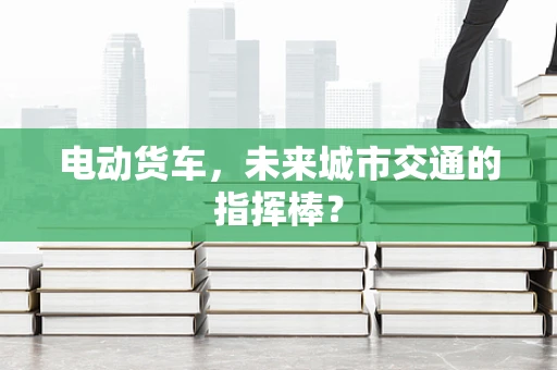 电动货车，未来城市交通的指挥棒？