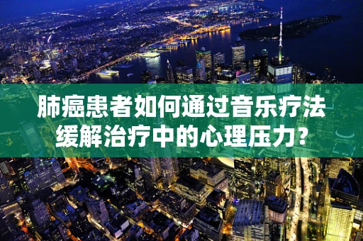 肺癌患者如何通过音乐疗法缓解治疗中的心理压力？