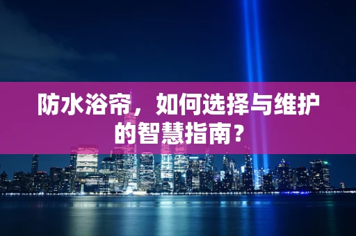 防水浴帘，如何选择与维护的智慧指南？