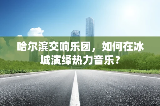 哈尔滨交响乐团，如何在冰城演绎热力音乐？