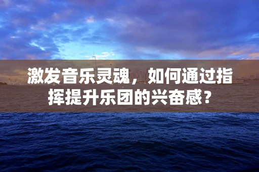 激发音乐灵魂，如何通过指挥提升乐团的兴奋感？