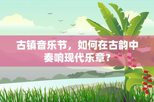 古镇音乐节，如何在古韵中奏响现代乐章？