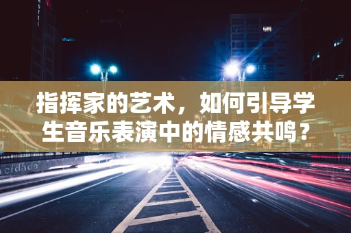 指挥家的艺术，如何引导学生音乐表演中的情感共鸣？