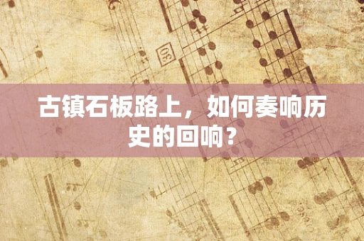 古镇石板路上，如何奏响历史的回响？