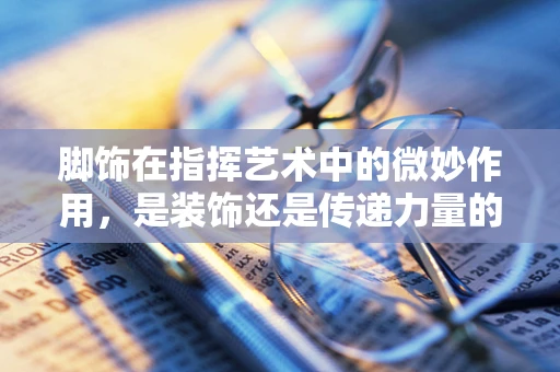 脚饰在指挥艺术中的微妙作用，是装饰还是传递力量的工具？