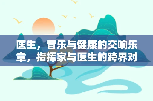 医生，音乐与健康的交响乐章，指挥家与医生的跨界对话