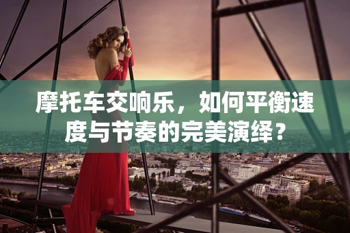摩托车交响乐，如何平衡速度与节奏的完美演绎？