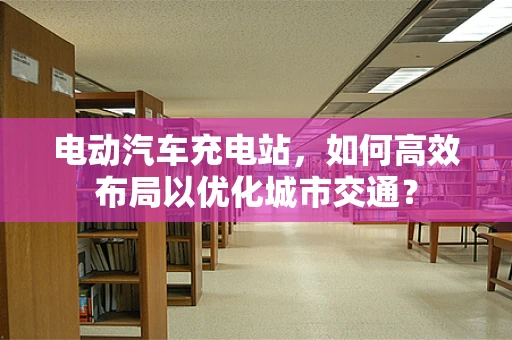 电动汽车充电站，如何高效布局以优化城市交通？