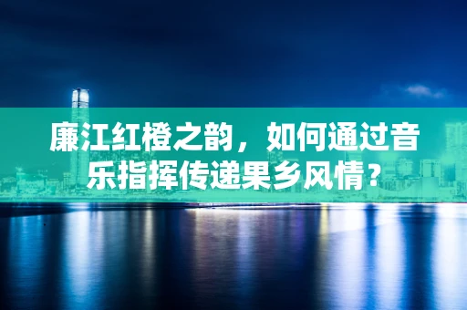 廉江红橙之韵，如何通过音乐指挥传递果乡风情？