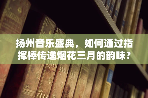 扬州音乐盛典，如何通过指挥棒传递烟花三月的韵味？