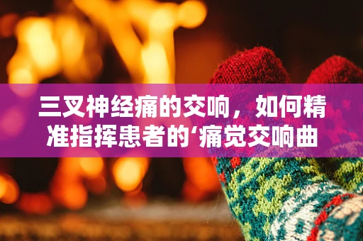 三叉神经痛的交响，如何精准指挥患者的‘痛觉交响曲’？