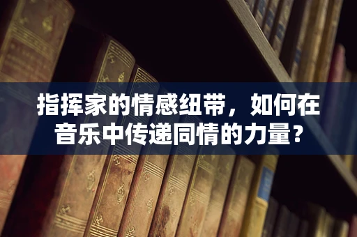 指挥家的情感纽带，如何在音乐中传递同情的力量？