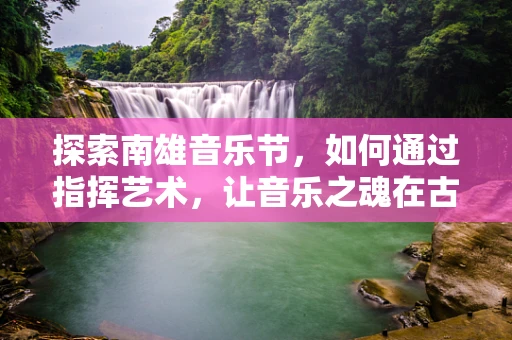 探索南雄音乐节，如何通过指挥艺术，让音乐之魂在古韵中焕发新生？