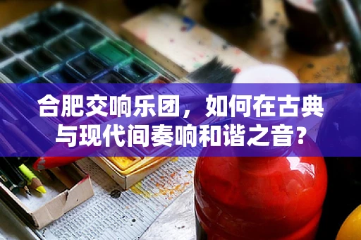 合肥交响乐团，如何在古典与现代间奏响和谐之音？