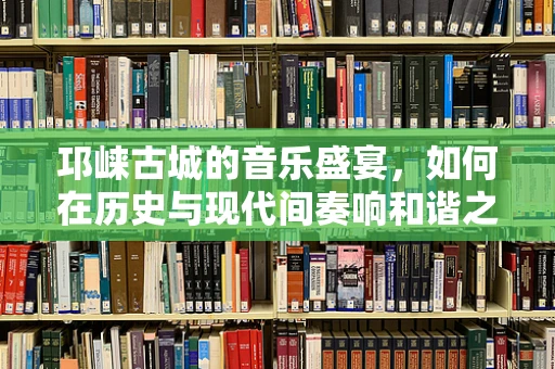 邛崃古城的音乐盛宴，如何在历史与现代间奏响和谐之音？
