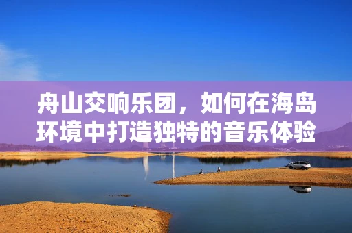 舟山交响乐团，如何在海岛环境中打造独特的音乐体验？