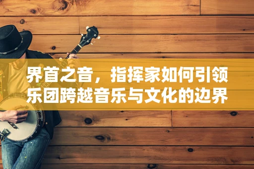 界首之音，指挥家如何引领乐团跨越音乐与文化的边界？
