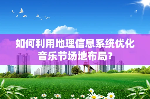 如何利用地理信息系统优化音乐节场地布局？