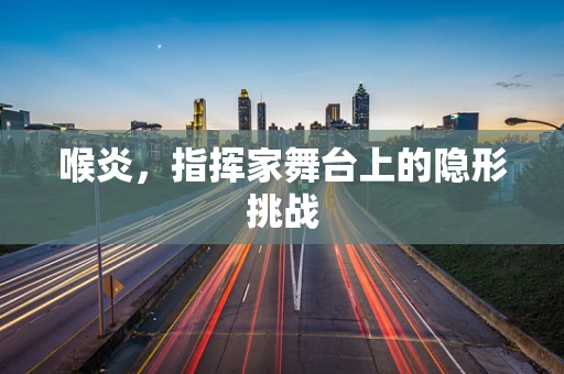 喉炎，指挥家舞台上的隐形挑战