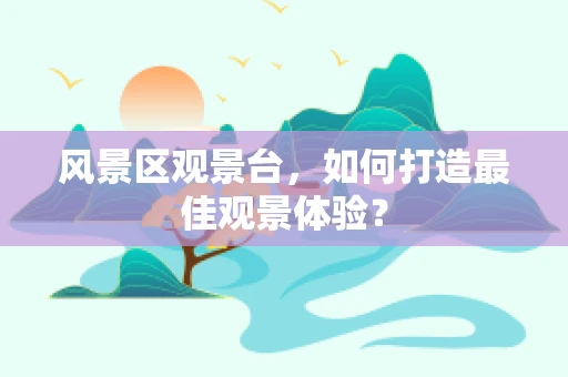 风景区观景台，如何打造最佳观景体验？