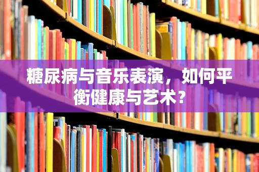 糖尿病与音乐表演，如何平衡健康与艺术？