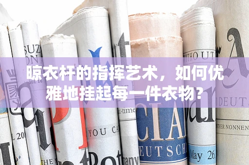 晾衣杆的指挥艺术，如何优雅地挂起每一件衣物？