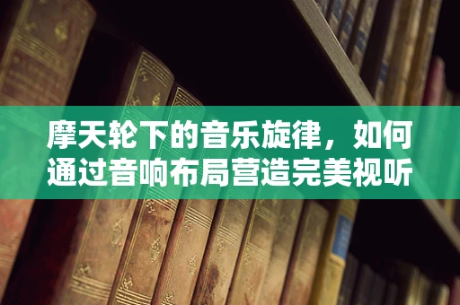 摩天轮下的音乐旋律，如何通过音响布局营造完美视听盛宴？