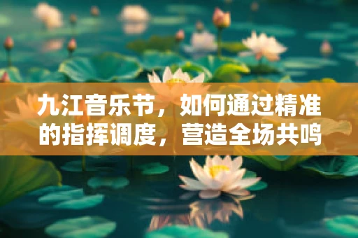 九江音乐节，如何通过精准的指挥调度，营造全场共鸣？