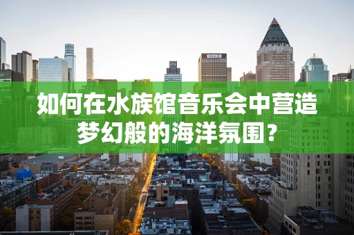 如何在水族馆音乐会中营造梦幻般的海洋氛围？