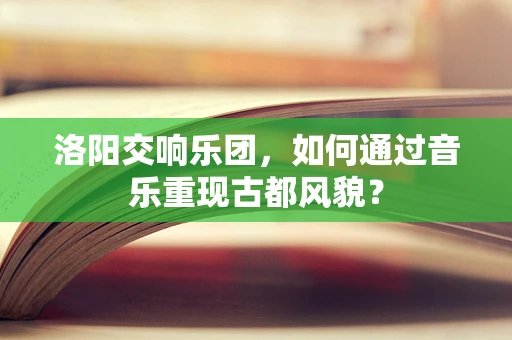洛阳交响乐团，如何通过音乐重现古都风貌？