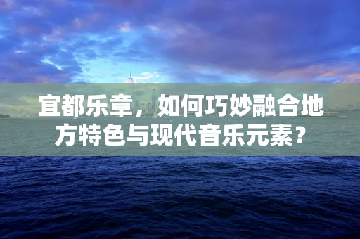 宜都乐章，如何巧妙融合地方特色与现代音乐元素？