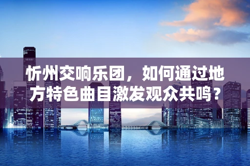 忻州交响乐团，如何通过地方特色曲目激发观众共鸣？