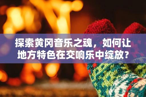 探索黄冈音乐之魂，如何让地方特色在交响乐中绽放？