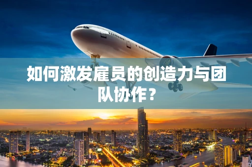 如何激发雇员的创造力与团队协作？