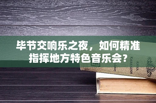 毕节交响乐之夜，如何精准指挥地方特色音乐会？