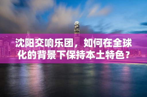 沈阳交响乐团，如何在全球化的背景下保持本土特色？
