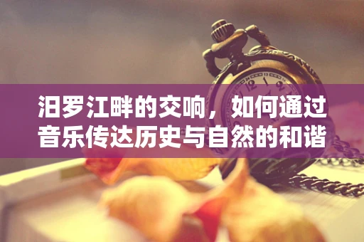 汨罗江畔的交响，如何通过音乐传达历史与自然的和谐？