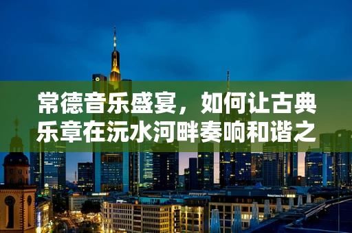 常德音乐盛宴，如何让古典乐章在沅水河畔奏响和谐之音？