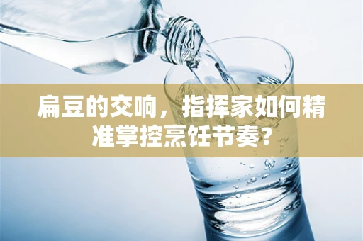 扁豆的交响，指挥家如何精准掌控烹饪节奏？