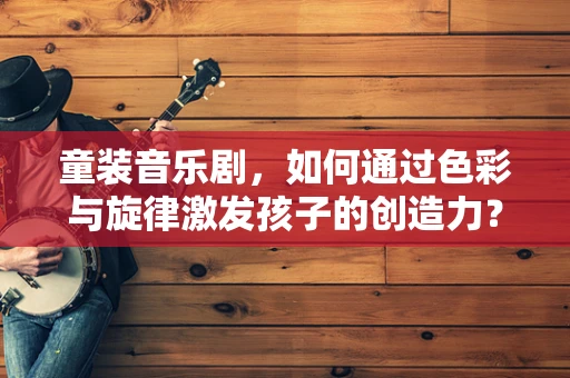 童装音乐剧，如何通过色彩与旋律激发孩子的创造力？