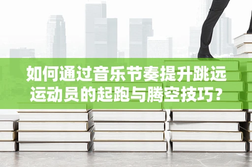 如何通过音乐节奏提升跳远运动员的起跑与腾空技巧？
