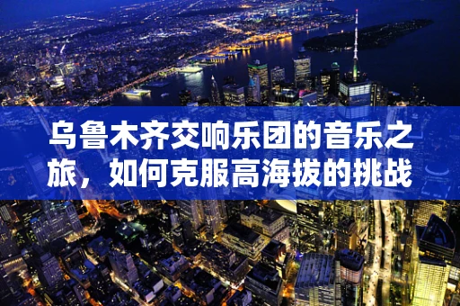 乌鲁木齐交响乐团的音乐之旅，如何克服高海拔的挑战？