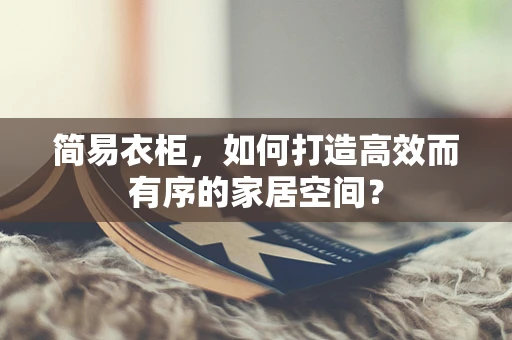 简易衣柜，如何打造高效而有序的家居空间？