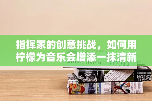 指挥家的创意挑战，如何用柠檬为音乐会增添一抹清新？